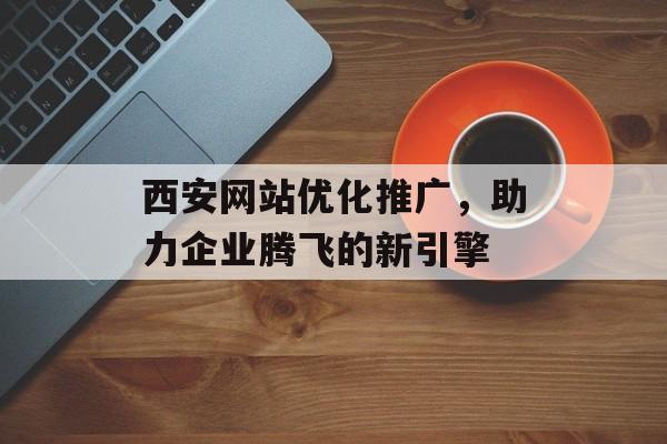 西安网站优化推广,助力企业腾飞的新引擎 西安网站优化推广,助力企业腾飞的新引擎