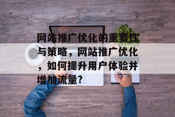 网站推广优化的重要性与策略,网站推广优化,如何提升用户体验并增加流量? 网站推广优化的重要性与策略,网站推广优化,如何提升用户体验并增加流量?