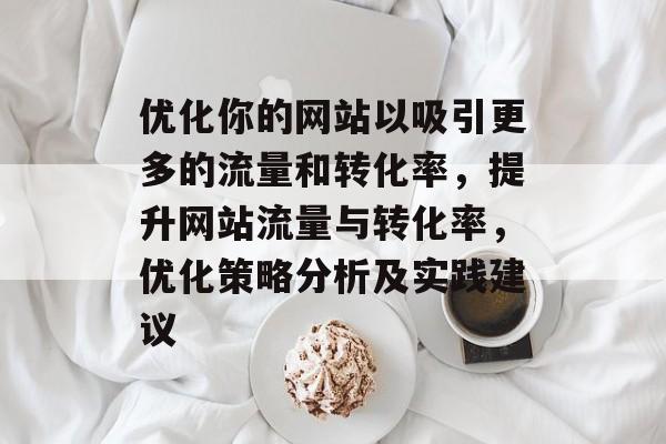 优化你的网站以吸引更多的流量和转化率,提升网站流量与转化率,优化策略分析及实践建议 优化你的网站以吸引更多的流量和转化率,提升网站流量与转化率,优化策略分析及实践建议