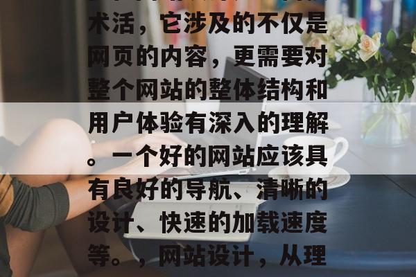 优化网站设计是一门技术活,它涉及的不仅是网页的内容,更需要对整个网站的整体结构和用户体验有深入的理解。一个好的网站应该具有良好的导航、清晰的设计、快速的加载速度等。,网站设计,从理解到优化的艺术 优化网站设计是一门技术活,它涉及的不仅是网页的内容,更需要对整个网站的整体结构和用户体验有深入的理解。一个好的网站应该具有良好的导航、清晰的设计、快速的加载速度等。,网站设计,从理解到优化的艺术