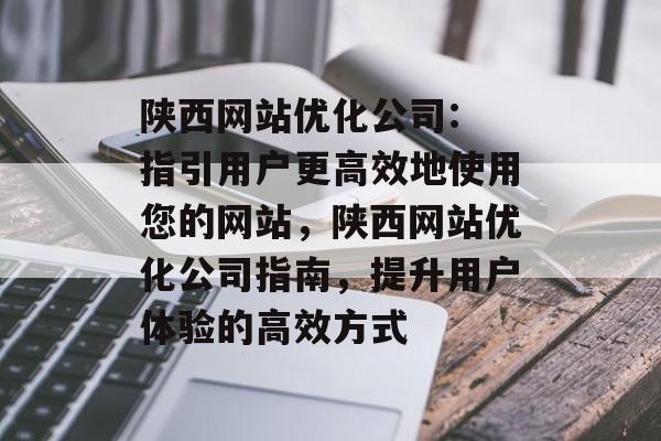 陕西网站优化公司: 指引用户更高效地使用您的网站,陕西网站优化公司指南,提升用户体验的高效方式 陕西网站优化公司: 指引用户更高效地使用您的网站,陕西网站优化公司指南,提升用户体验的高效方式
