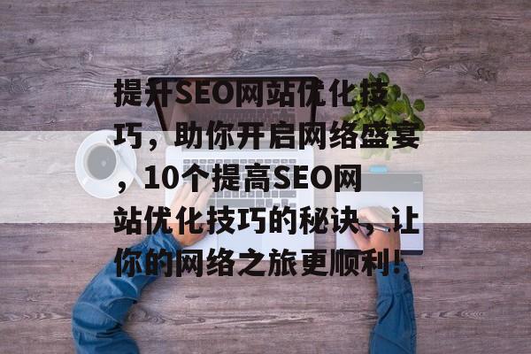 提升SEO网站优化技巧,助你开启网络盛宴,10个提高SEO网站优化技巧的秘诀,让你的网络之旅更顺利! 提升SEO网站优化技巧,助你开启网络盛宴,10个提高SEO网站优化技巧的秘诀,让你的网络之旅更顺利!