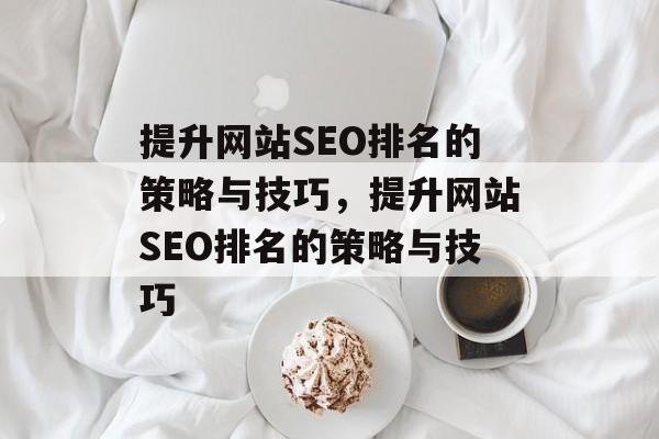 提升网站SEO排名的策略与技巧,提升网站SEO排名的策略与技巧 提升网站SEO排名的策略与技巧,提升网站SEO排名的策略与技巧