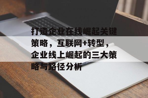 打造企业在线崛起关键策略,互联网+转型,企业线上崛起的三大策略与路径分析 打造企业在线崛起关键策略,互联网+转型,企业线上崛起的三大策略与路径分析