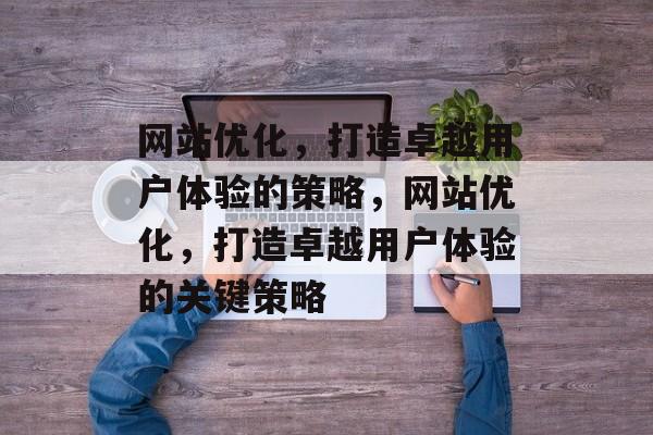 网站优化,打造卓越用户体验的策略,网站优化,打造卓越用户体验的关键策略 网站优化,打造卓越用户体验的策略,网站优化,打造卓越用户体验的关键策略