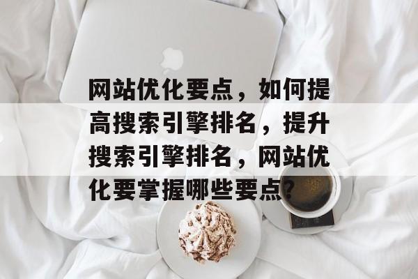 网站优化要点,如何提高搜索引擎排名,提升搜索引擎排名,网站优化要掌握哪些要点? 网站优化要点,如何提高搜索引擎排名,提升搜索引擎排名,网站优化要掌握哪些要点?