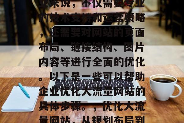 优化大流量网站对于企业来说,不仅需要专业的技术支持和运营策略,还需要对网站的页面布局、链接结构、图片内容等进行全面的优化。以下是一些可以帮助企业优化大流量网站的具体步骤。,优化大流量网站,从规划布局到执行优化 优化大流量网站对于企业来说,不仅需要专业的技术支持和运营策略,还需要对网站的页面布局、链接结构、图片内容等进行全面的优化。以下是一些可以帮助企业优化大流量网站的具体步骤。,优化大流量网站,从规划布局到执行优化