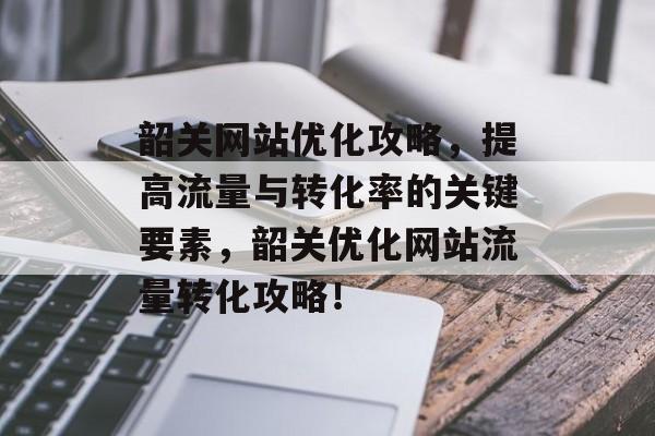 韶关网站优化攻略,提高流量与转化率的关键要素,韶关优化网站流量转化攻略! 韶关网站优化攻略,提高流量与转化率的关键要素,韶关优化网站流量转化攻略!