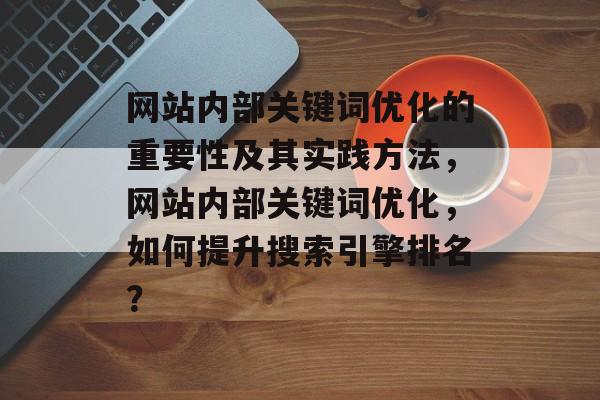 网站内部关键词优化的重要性及其实践方法,网站内部关键词优化,如何提升搜索引擎排名? 网站内部关键词优化的重要性及其实践方法,网站内部关键词优化,如何提升搜索引擎排名?