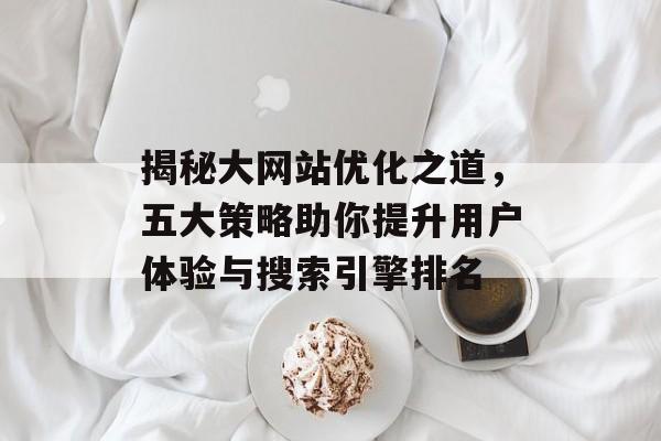 揭秘大网站优化之道,五大策略助你提升用户体验与搜索引擎排名 揭秘大网站优化之道,五大策略助你提升用户体验与搜索引擎排名