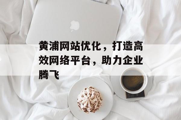 黄浦网站优化,打造高效网络平台,助力企业腾飞 黄浦网站优化,打造高效网络平台,助力企业腾飞