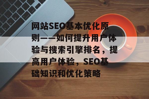 网站SEO基本优化原则——如何提升用户体验与搜索引擎排名,提高用户体验,SEO基础知识和优化策略 网站SEO基本优化原则——如何提升用户体验与搜索引擎排名,提高用户体验,SEO基础知识和优化策略