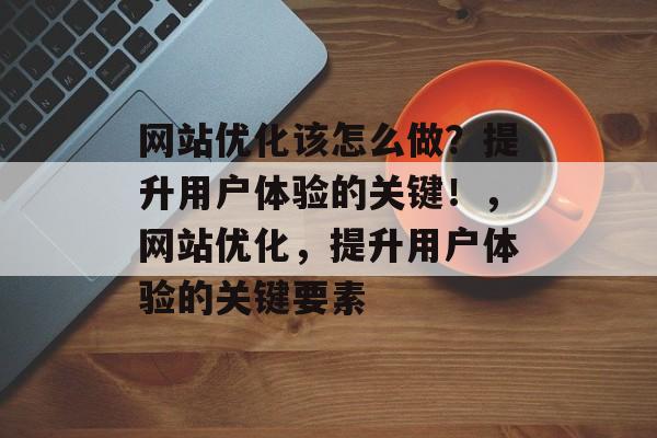 网站优化该怎么做？提升用户体验的关键！，网站优化，提升用户体验的关键要素