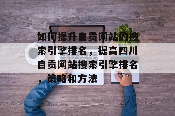 如何提升自贡网站的搜索引擎排名，提高四川自贡网站搜索引擎排名，策略和方法