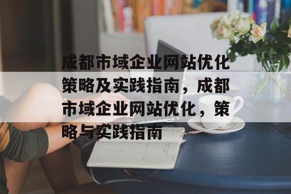 成都市域企业网站优化策略及实践指南，成都市域企业网站优化，策略与实践指南
