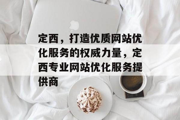 定西,打造优质网站优化服务的权威力量,定西专业网站优化服务提供商 定西,打造优质网站优化服务的权威力量,定西专业网站优化服务提供商