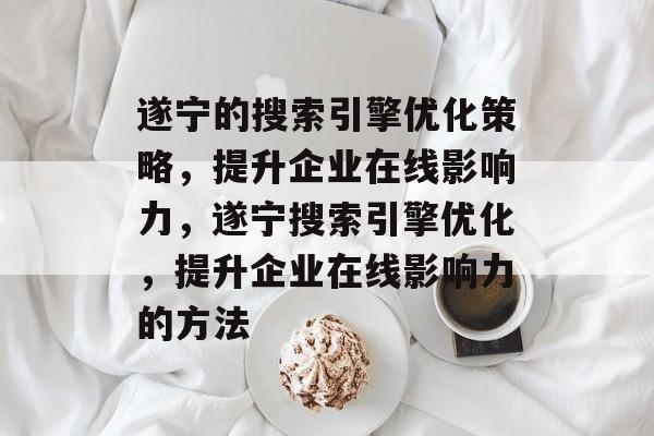 遂宁的搜索引擎优化策略,提升企业在线影响力,遂宁搜索引擎优化,提升企业在线影响力的方法 遂宁的搜索引擎优化策略,提升企业在线影响力,遂宁搜索引擎优化,提升企业在线影响力的方法