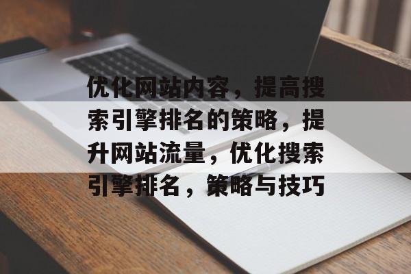 优化网站内容,提高搜索引擎排名的策略,提升网站流量,优化搜索引擎排名,策略与技巧 优化网站内容,提高搜索引擎排名的策略,提升网站流量,优化搜索引擎排名,策略与技巧