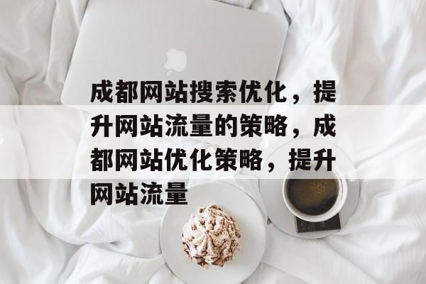 成都网站搜索优化,提升网站流量的策略,成都网站优化策略,提升网站流量 成都网站搜索优化,提升网站流量的策略,成都网站优化策略,提升网站流量