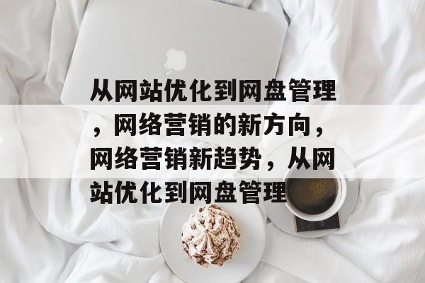 从网站优化到网盘管理,网络营销的新方向,网络营销新趋势,从网站优化到网盘管理 从网站优化到网盘管理,网络营销的新方向,网络营销新趋势,从网站优化到网盘管理