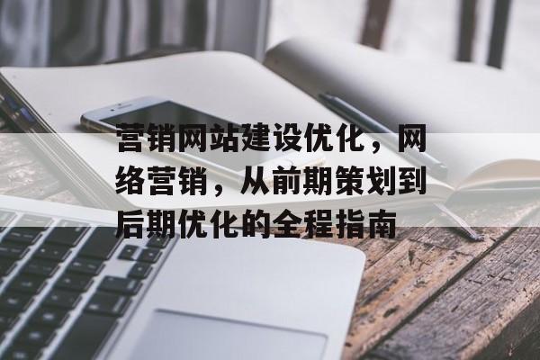 营销网站建设优化,网络营销,从前期策划到后期优化的全程指南 营销网站建设优化,网络营销,从前期策划到后期优化的全程指南