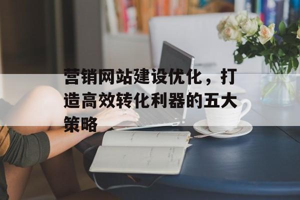 营销网站建设优化,打造高效转化利器的五大策略 营销网站建设优化,打造高效转化利器的五大策略