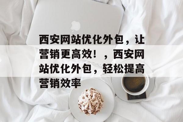 西安网站优化外包，让营销更高效！，西安网站优化外包，轻松提高营销效率