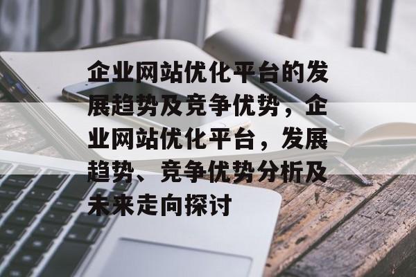企业网站优化平台的发展趋势及竞争优势,企业网站优化平台,发展趋势、竞争优势分析及未来走向探讨 企业网站优化平台的发展趋势及竞争优势,企业网站优化平台,发展趋势、竞争优势分析及未来走向探讨