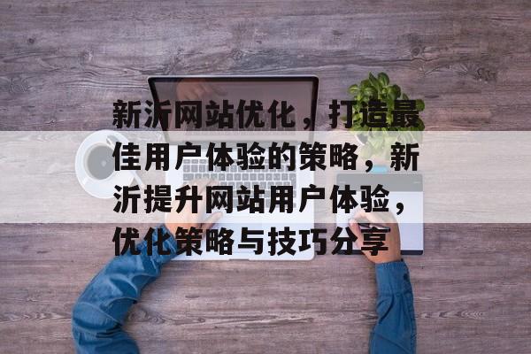 新沂网站优化,打造最佳用户体验的策略,新沂提升网站用户体验,优化策略与技巧分享 新沂网站优化,打造最佳用户体验的策略,新沂提升网站用户体验,优化策略与技巧分享