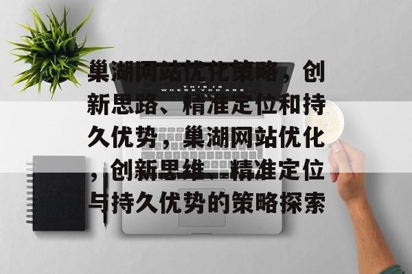 巢湖网站优化策略,创新思路、精准定位和持久优势,巢湖网站优化,创新思维、精准定位与持久优势的策略探索 巢湖网站优化策略,创新思路、精准定位和持久优势,巢湖网站优化,创新思维、精准定位与持久优势的策略探索