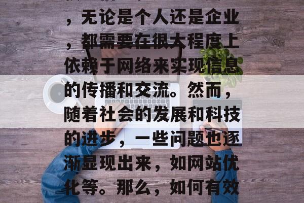 在互联网时代,我们已经习惯了通过各种渠道获取信息和知识。其中,无论是个人还是企业,都需要在很大程度上依赖于网络来实现信息的传播和交流。然而,随着社会的发展和科技的进步,一些问题也逐渐显现出来,如网站优化等。那么,如何有效地进行网站优化呢?,网站优化,怎样提高在线可见度 在互联网时代,我们已经习惯了通过各种渠道获取信息和知识。其中,无论是个人还是企业,都需要在很大程度上依赖于网络来实现信息的传播和交流。然而,随着社会的发展和科技的进步,一些问题也逐渐显现出来,如网站优化等。那么,如何有效地进行网站优化呢?,网站优化,怎样提高在线可见度