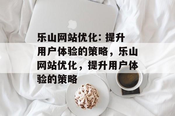 乐山网站优化: 提升用户体验的策略，乐山网站优化，提升用户体验的策略