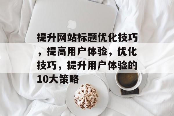 提升网站标题优化技巧,提高用户体验,优化技巧,提升用户体验的10大策略 提升网站标题优化技巧,提高用户体验,优化技巧,提升用户体验的10大策略