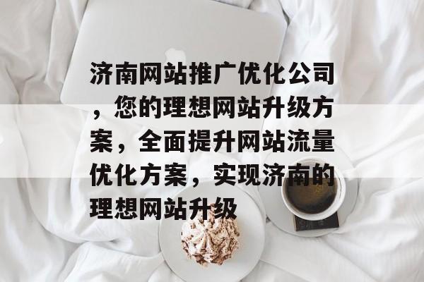 济南网站推广优化公司,您的理想网站升级方案,全面提升网站流量优化方案,实现济南的理想网站升级 济南网站推广优化公司,您的理想网站升级方案,全面提升网站流量优化方案,实现济南的理想网站升级