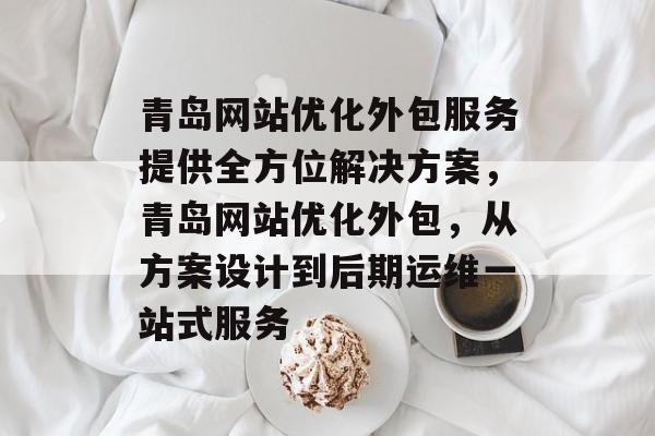 青岛网站优化外包服务提供全方位解决方案,青岛网站优化外包,从方案设计到后期运维一站式服务 青岛网站优化外包服务提供全方位解决方案,青岛网站优化外包,从方案设计到后期运维一站式服务