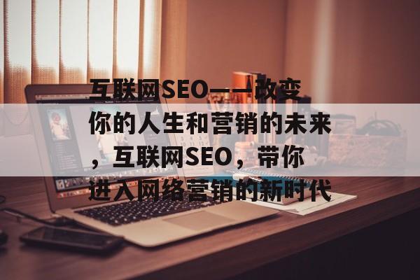 互联网SEO——改变你的人生和营销的未来,互联网SEO,带你进入网络营销的新时代 互联网SEO——改变你的人生和营销的未来,互联网SEO,带你进入网络营销的新时代