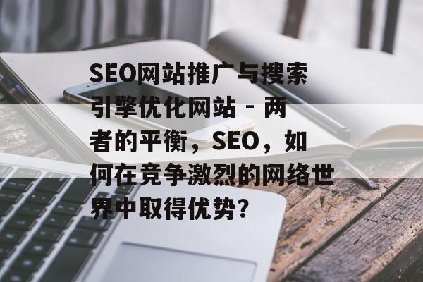 SEO网站推广与搜索引擎优化网站 - 两者的平衡,SEO,如何在竞争激烈的网络世界中取得优势? SEO网站推广与搜索引擎优化网站 - 两者的平衡,SEO,如何在竞争激烈的网络世界中取得优势?