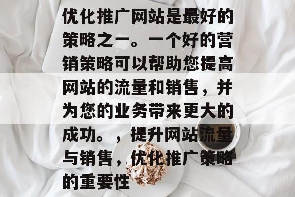 优化推广网站是最好的策略之一。一个好的营销策略可以帮助您提高网站的流量和销售,并为您的业务带来更大的成功。,提升网站流量与销售,优化推广策略的重要性 优化推广网站是最好的策略之一。一个好的营销策略可以帮助您提高网站的流量和销售,并为您的业务带来更大的成功。,提升网站流量与销售,优化推广策略的重要性