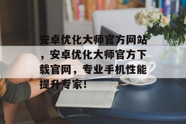 安卓优化大师官方网站,安卓优化大师官方下载官网,专业手机性能提升专家! 安卓优化大师官方网站,安卓优化大师官方下载官网,专业手机性能提升专家!