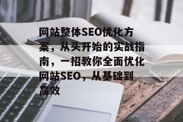 网站整体SEO优化方案,从头开始的实战指南,一招教你全面优化网站SEO,从基础到高效 网站整体SEO优化方案,从头开始的实战指南,一招教你全面优化网站SEO,从基础到高效