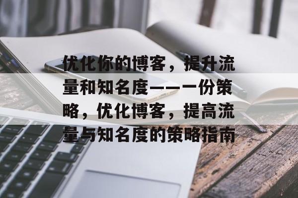 优化你的博客,提升流量和知名度——一份策略,优化博客,提高流量与知名度的策略指南 优化你的博客,提升流量和知名度——一份策略,优化博客,提高流量与知名度的策略指南