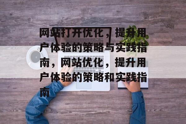 网站打开优化,提升用户体验的策略与实践指南,网站优化,提升用户体验的策略和实践指南 网站打开优化,提升用户体验的策略与实践指南,网站优化,提升用户体验的策略和实践指南