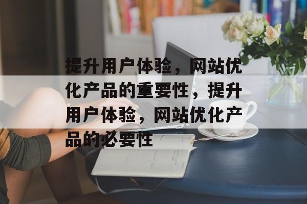 提升用户体验,网站优化产品的重要性,提升用户体验,网站优化产品的必要性 提升用户体验,网站优化产品的重要性,提升用户体验,网站优化产品的必要性