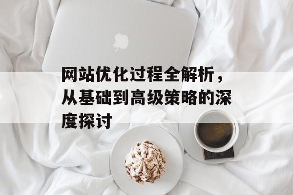 网站优化过程全解析,从基础到高级策略的深度探讨 网站优化过程全解析,从基础到高级策略的深度探讨