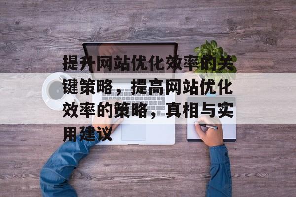 提升网站优化效率的关键策略,提高网站优化效率的策略,真相与实用建议 提升网站优化效率的关键策略,提高网站优化效率的策略,真相与实用建议