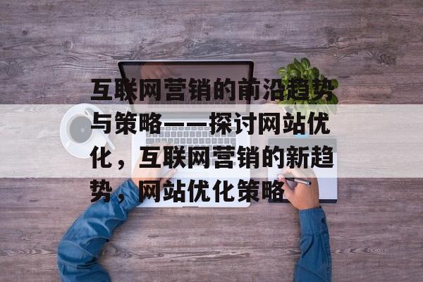 互联网营销的前沿趋势与策略——探讨网站优化,互联网营销的新趋势,网站优化策略 互联网营销的前沿趋势与策略——探讨网站优化,互联网营销的新趋势,网站优化策略