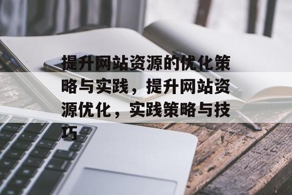 提升网站资源的优化策略与实践,提升网站资源优化,实践策略与技巧 提升网站资源的优化策略与实践,提升网站资源优化,实践策略与技巧