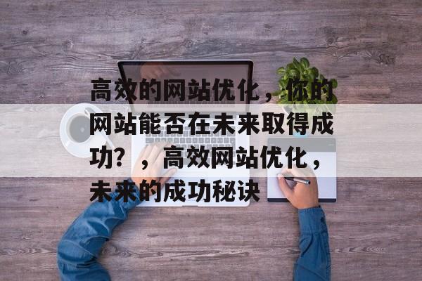 高效的网站优化,你的网站能否在未来取得成功?,高效网站优化,未来的成功秘诀 高效的网站优化,你的网站能否在未来取得成功?,高效网站优化,未来的成功秘诀