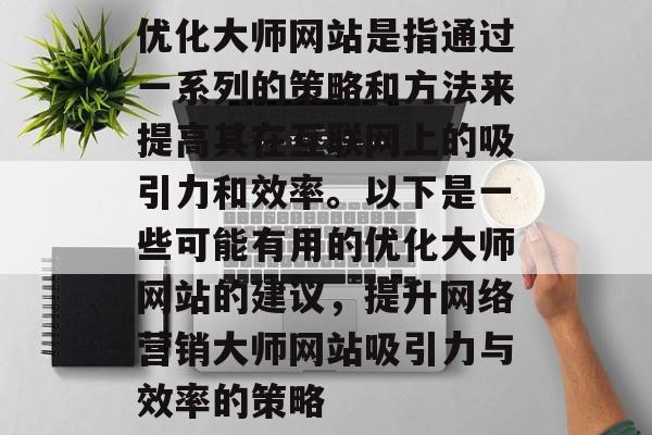 优化大师网站是指通过一系列的策略和方法来提高其在互联网上的吸引力和效率。以下是一些可能有用的优化大师网站的建议,提升网络营销大师网站吸引力与效率的策略 优化大师网站是指通过一系列的策略和方法来提高其在互联网上的吸引力和效率。以下是一些可能有用的优化大师网站的建议,提升网络营销大师网站吸引力与效率的策略