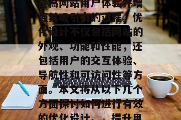 优化设计网站是指通过一系列的活动和策略来提高网站用户体验并增强其吸引力的过程。优化设计不仅包括网站的外观、功能和性能,还包括用户的交互体验、导航性和可访问性等方面。本文将从以下几个方面探讨如何进行有效的优化设计。,提升用户体验,优化设计的关键策略与实践 优化设计网站是指通过一系列的活动和策略来提高网站用户体验并增强其吸引力的过程。优化设计不仅包括网站的外观、功能和性能,还包括用户的交互体验、导航性和可访问性等方面。本文将从以下几个方面探讨如何进行有效的优化设计。,提升用户体验,优化设计的关键策略与实践